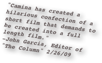 "Camina has created a hilarious confection of a short film that demands to be created into a full length film." 
-John Garcia, Editor of             "The Column" 2/26/09
